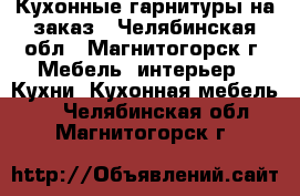 Кухонные гарнитуры на заказ - Челябинская обл., Магнитогорск г. Мебель, интерьер » Кухни. Кухонная мебель   . Челябинская обл.,Магнитогорск г.